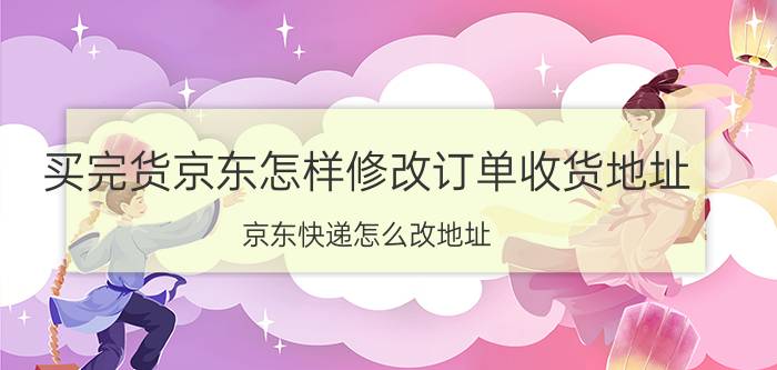 买完货京东怎样修改订单收货地址 京东快递怎么改地址？